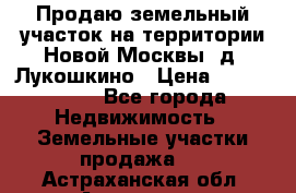 Продаю земельный участок на территории Новой Москвы, д. Лукошкино › Цена ­ 1 450 000 - Все города Недвижимость » Земельные участки продажа   . Астраханская обл.,Астрахань г.